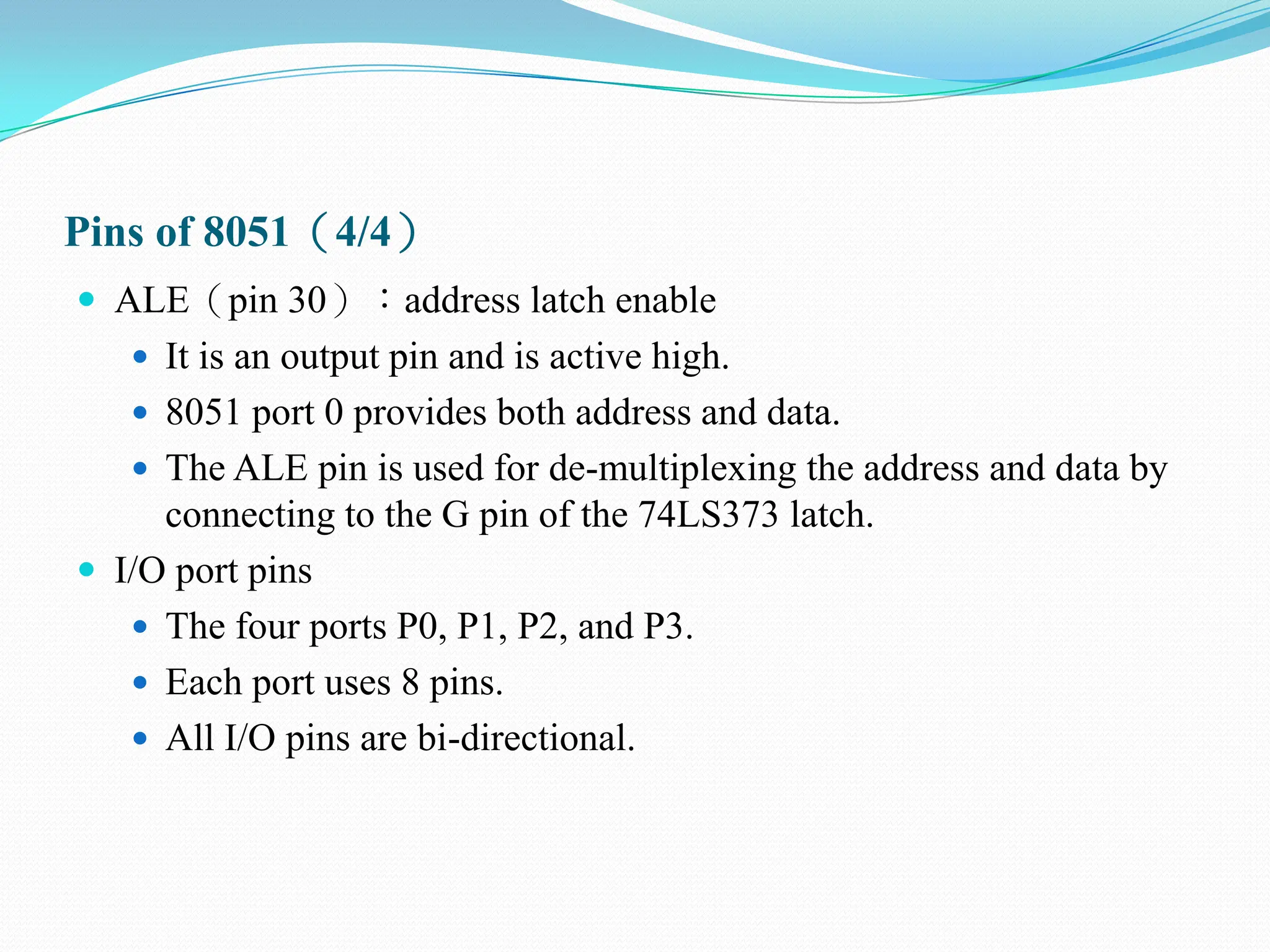 Pins of 8051（4/4）
 ALE（pin 30）：address latch enable
 It is an output pin and is active high.
 8051 port 0 provides both address and data.
 The ALE pin is used for de-multiplexing the address and data by
connecting to the G pin of the 74LS373 latch.
 I/O port pins
 The four ports P0, P1, P2, and P3.
 Each port uses 8 pins.
 All I/O pins are bi-directional.
 