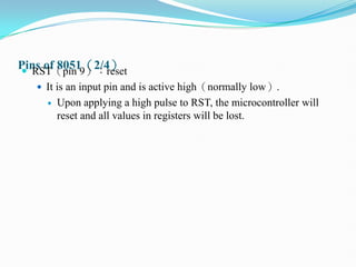 Pins of 8051（2/4）
 RST（pin 9）：reset
 It is an input pin and is active high（normally low）.
 Upon applying a high pulse to RST, the microcontroller will
reset and all values in registers will be lost.
 