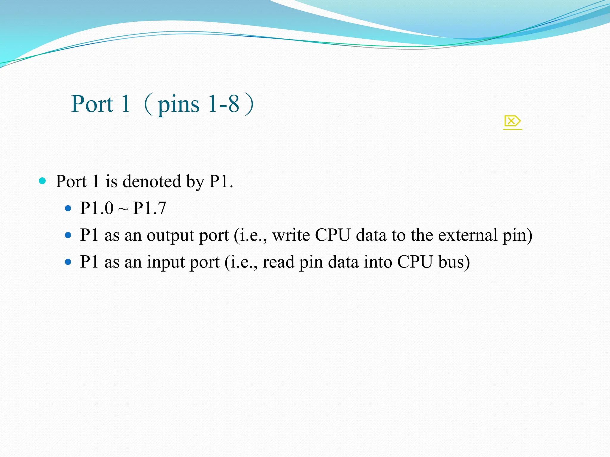 
Port 1（pins 1-8）
 Port 1 is denoted by P1.
 P1.0 ~ P1.7
 P1 as an output port (i.e., write CPU data to the external pin)
 P1 as an input port (i.e., read pin data into CPU bus)
 