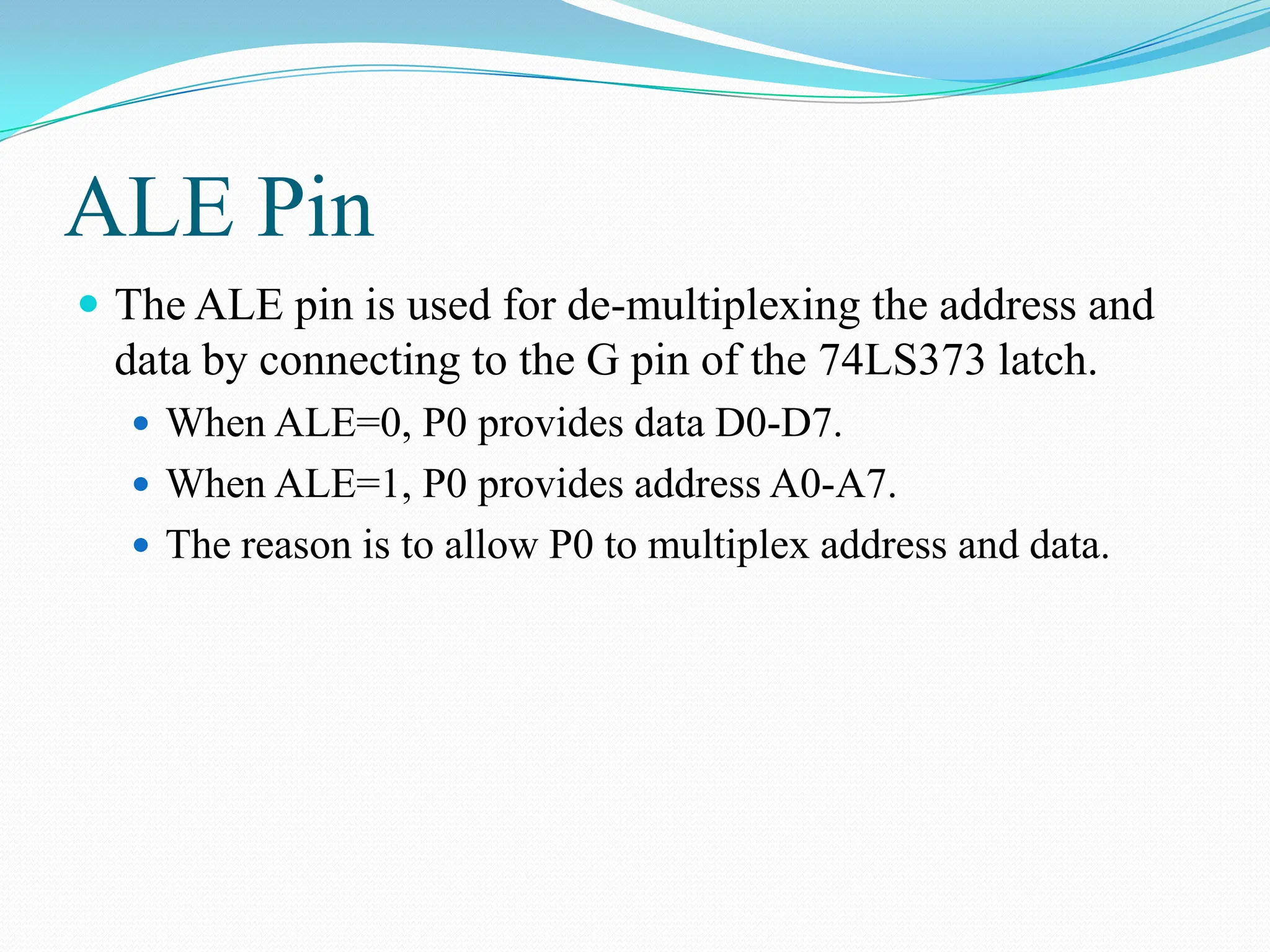 ALE Pin
 The ALE pin is used for de-multiplexing the address and
data by connecting to the G pin of the 74LS373 latch.
 When ALE=0, P0 provides data D0-D7.
 When ALE=1, P0 provides address A0-A7.
 The reason is to allow P0 to multiplex address and data.
 
