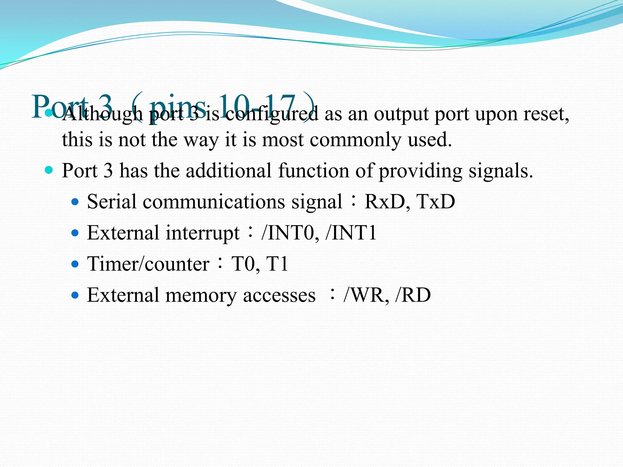 Port 3（pins 10-17）
 Although port 3 is configured as an output port upon reset,
this is not the way it is most commonly used.
 Port 3 has the additional function of providing signals.
 Serial communications signal：RxD, TxD
 External interrupt：/INT0, /INT1
 Timer/counter：T0, T1
 External memory accesses ：/WR, /RD
 