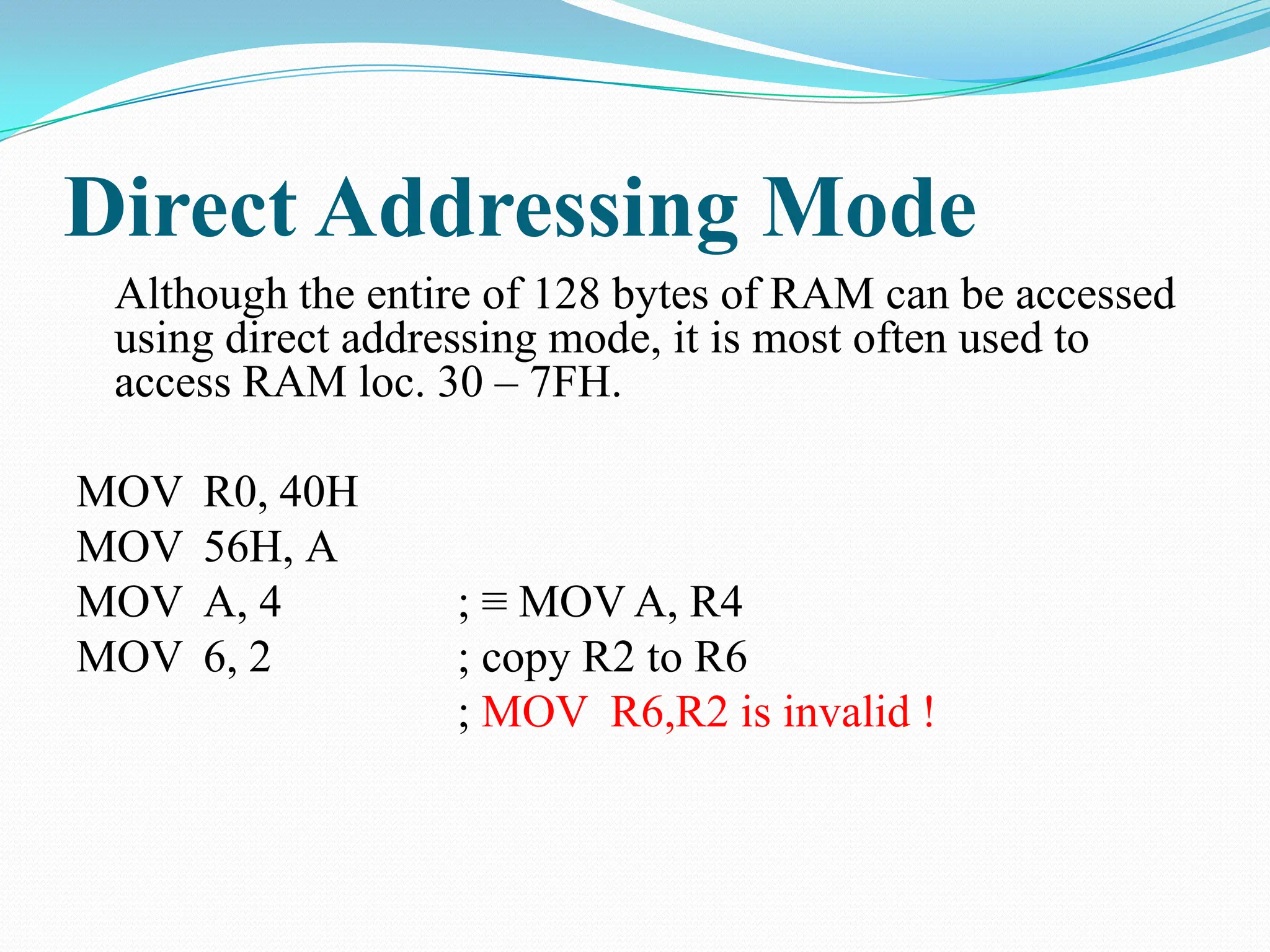 Direct Addressing Mode
Although the entire of 128 bytes of RAM can be accessed
using direct addressing mode, it is most often used to
access RAM loc. 30 – 7FH.
MOV R0, 40H
MOV 56H, A
MOV A, 4 ; ≡ MOV A, R4
MOV 6, 2 ; copy R2 to R6
; MOV R6,R2 is invalid !
 
