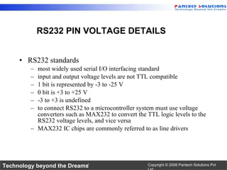 RS232 standards most widely used serial I/O interfacing standard input and output voltage levels are not TTL compatible 1 bit is represented by -3 to -25 V 0 bit is +3 to +25 V -3 to +3 is undefined to connect RS232 to a microcontroller system must use voltage converters such as MAX232 to convert the TTL logic levels to the RS232 voltage levels, and vice versa MAX232 IC chips are commonly referred to as line drivers  RS232 PIN VOLTAGE DETAILS 