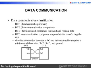 Data communication classification DTE (data terminal equipment)  DCE (data communication equipment) DTE - terminals and computers that send and receive data DCE - communication equipment responsible for transferring the data simplest connection between a PC and microcontroller requires a minimum of three pins, TxD, RxD, and ground DATA COMMUNICATION 