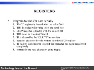 Program to transfer data serially TMOD register is loaded with the value 20H TH1 is loaded with value to set the baud rate SCON register is loaded with the value 50H TR1 is set to 1 to start Timer1 TI is cleared by the "CLR TI" instruction transmit character byte is written into the SBUF register TI flag bit is monitored to see if the character has been transferred completely to transfer the next character, go to Step 5. REGISTERS 