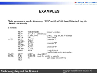 Write a program to transfer the message “YES” serially at 9600 baud, 8bit data, 1 stop bit.  Do this continuously.  Solution: MOV TMOD,#20H ;timer 1, mode 2 MOV TH1,#-3 ;9600 baud MOV SCON,#50H ;8-bit, 1 stop bit, REN enabled SETB TR1 ;start timer 1 AGN: MOV A,#"Y" ;transfer "Y" ACALL XMIT MOV A,#"E" ;transfer "E" ACALL  XMIT MOV A,#"S" ;transfer "S" ACALL  XMIT SJMP AGN ;keep doing it ;serial data transfer subroutine XMIT: MOV SBUF,A ;load SBUF HERE: JNB TI,HERE ;wait for last bit to transfer CLR TI ;get ready for next byte RET EXAMPLES 