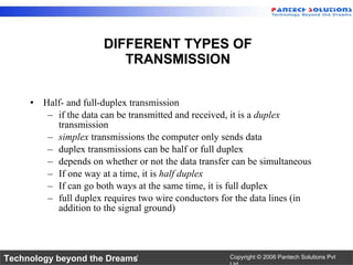 DIFFERENT TYPES OF TRANSMISSION Half- and full-duplex transmission if the data can be transmitted and received, it is a  duplex  transmission simplex  transmissions the computer only sends data duplex transmissions can be half or full duplex depends on whether or not the data transfer can be simultaneous If one way at a time, it is  half duplex If can go both ways at the same time, it is full duplex full duplex requires two wire conductors for the data lines (in addition to the signal ground) 