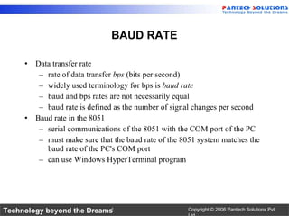 Data transfer rate rate of data transfer  bps  (bits per second) widely used terminology for bps is  baud rate baud and bps rates are not necessarily equal baud rate is defined as the number of signal changes per second Baud rate in the 8051 serial communications of the 8051 with the COM port of the PC must make sure that the baud rate of the 8051 system matches the baud rate of the PC's COM port can use Windows HyperTerminal program BAUD RATE 