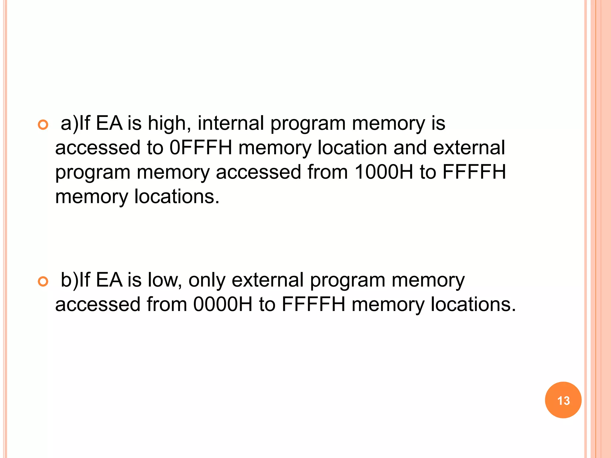  a)If EA is high, internal program memory is
accessed to 0FFFH memory location and external
program memory accessed from 1000H to FFFFH
memory locations.
 b)If EA is low, only external program memory
accessed from 0000H to FFFFH memory locations.
13
 