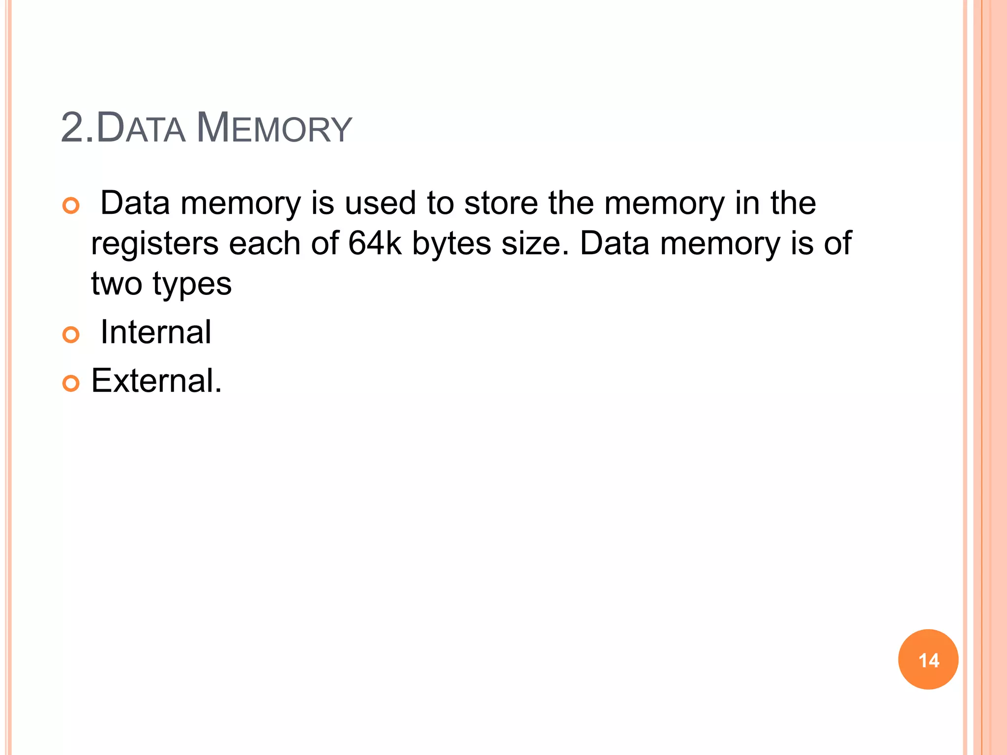 2.DATA MEMORY
 Data memory is used to store the memory in the
registers each of 64k bytes size. Data memory is of
two types
 Internal
 External.
14
 