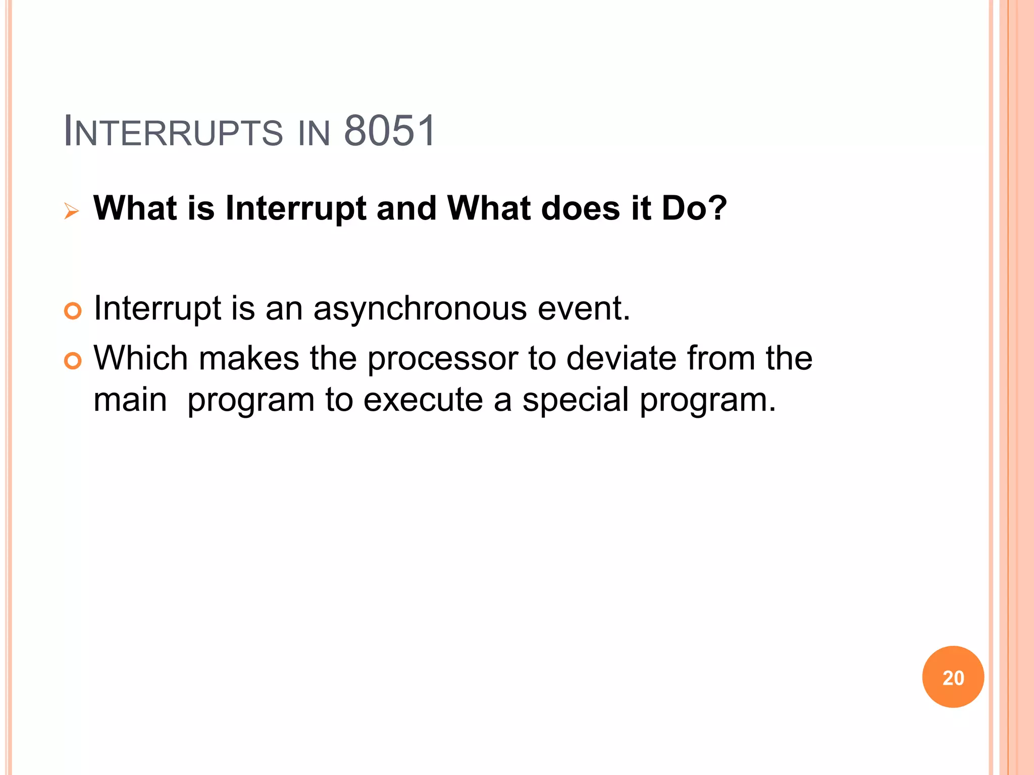 INTERRUPTS IN 8051
 What is Interrupt and What does it Do?
 Interrupt is an asynchronous event.
 Which makes the processor to deviate from the
main program to execute a special program.
20
 