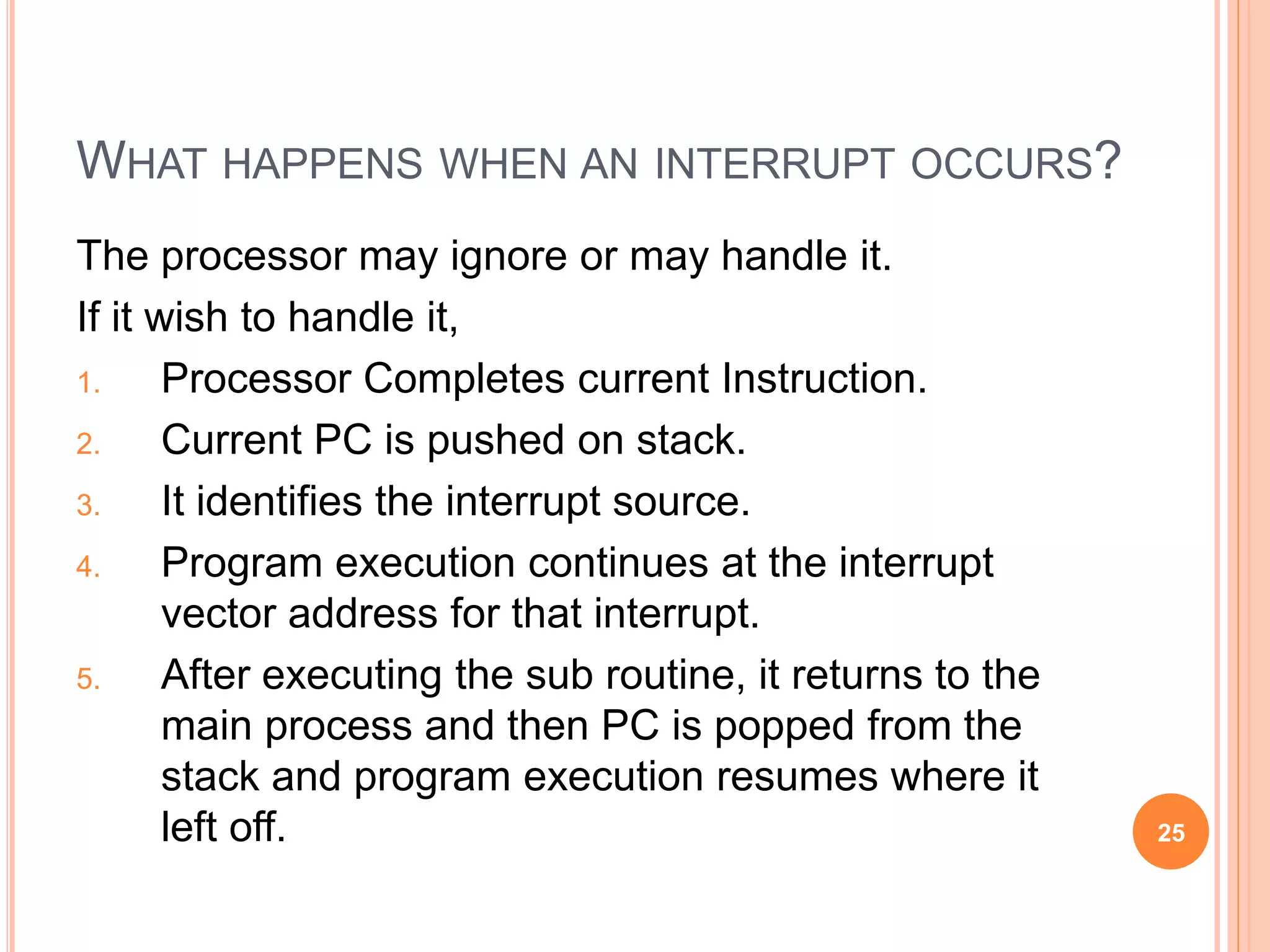 WHAT HAPPENS WHEN AN INTERRUPT OCCURS?
The processor may ignore or may handle it.
If it wish to handle it,
1. Processor Completes current Instruction.
2. Current PC is pushed on stack.
3. It identifies the interrupt source.
4. Program execution continues at the interrupt
vector address for that interrupt.
5. After executing the sub routine, it returns to the
main process and then PC is popped from the
stack and program execution resumes where it
left off. 25
 