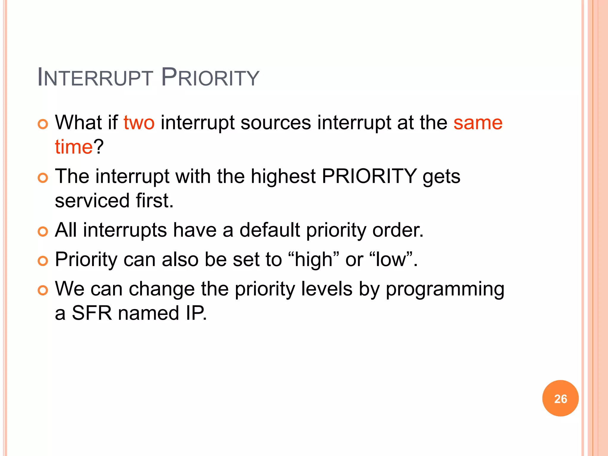 INTERRUPT PRIORITY
 What if two interrupt sources interrupt at the same
time?
 The interrupt with the highest PRIORITY gets
serviced first.
 All interrupts have a default priority order.
 Priority can also be set to “high” or “low”.
 We can change the priority levels by programming
a SFR named IP.
26
 