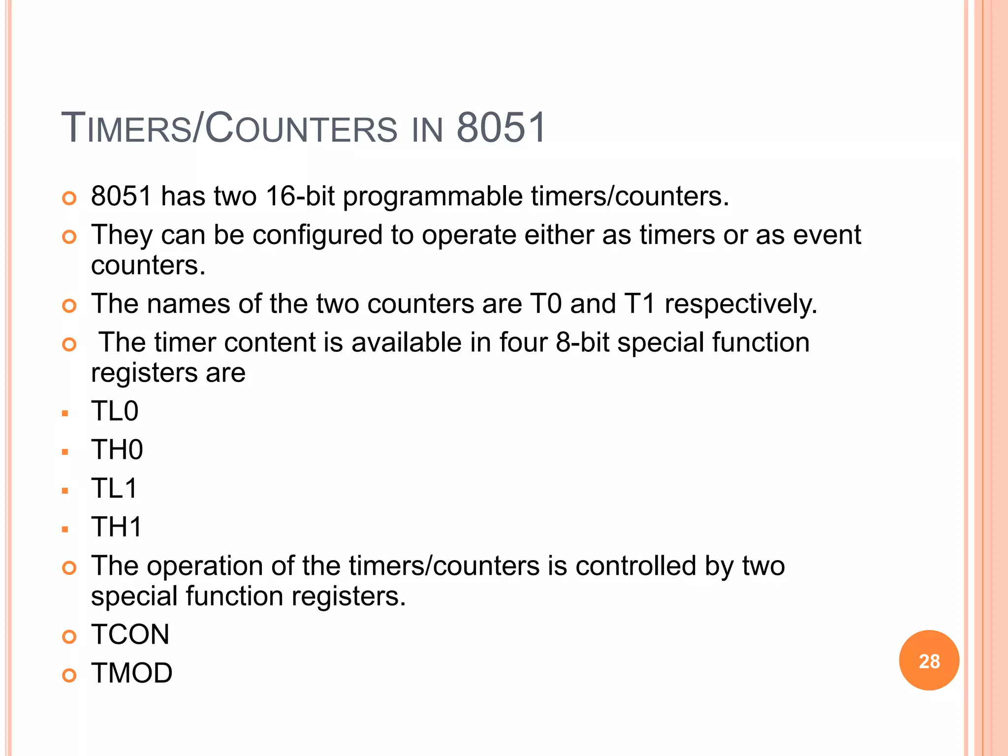 TIMERS/COUNTERS IN 8051
 8051 has two 16-bit programmable timers/counters.
 They can be configured to operate either as timers or as event
counters.
 The names of the two counters are T0 and T1 respectively.
 The timer content is available in four 8-bit special function
registers are
 TL0
 TH0
 TL1
 TH1
 The operation of the timers/counters is controlled by two
special function registers.
 TCON
 TMOD
28
 