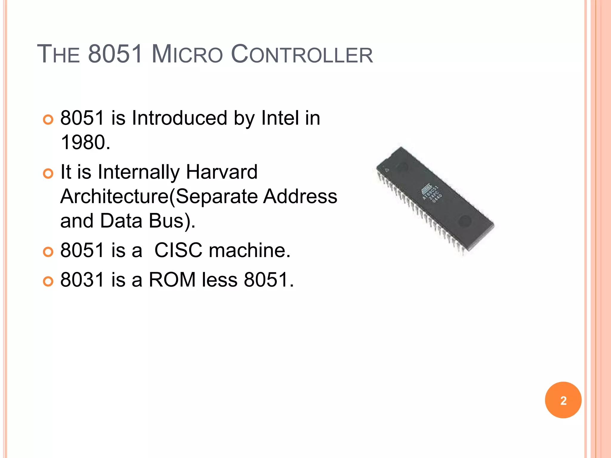 THE 8051 MICRO CONTROLLER
 8051 is Introduced by Intel in
1980.
 It is Internally Harvard
Architecture(Separate Address
and Data Bus).
 8051 is a CISC machine.
 8031 is a ROM less 8051.
2
 