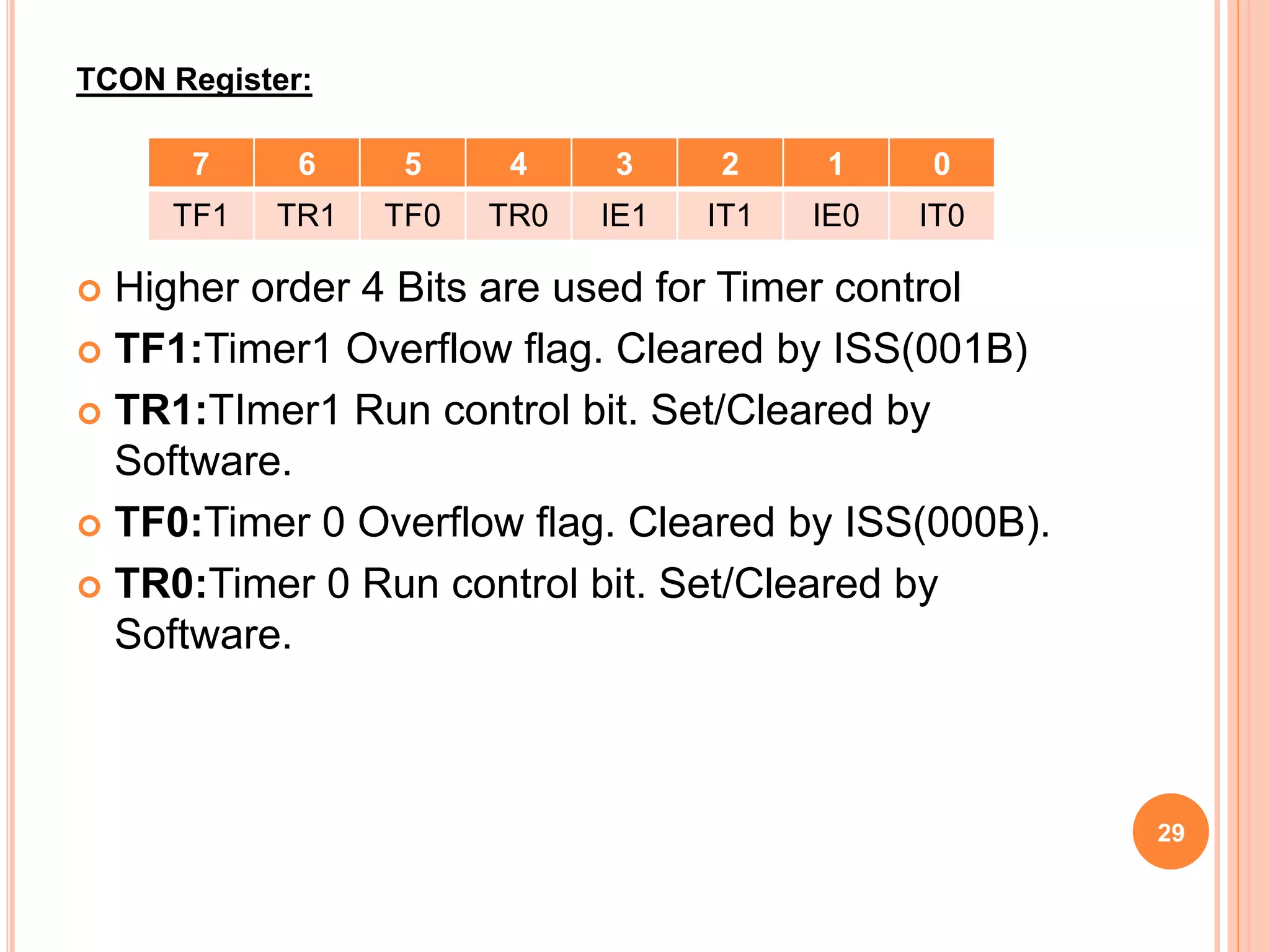  Higher order 4 Bits are used for Timer control
 TF1:Timer1 Overflow flag. Cleared by ISS(001B)
 TR1:TImer1 Run control bit. Set/Cleared by
Software.
 TF0:Timer 0 Overflow flag. Cleared by ISS(000B).
 TR0:Timer 0 Run control bit. Set/Cleared by
Software.
TCON Register:
7 6 5 4 3 2 1 0
TF1 TR1 TF0 TR0 IE1 IT1 IE0 IT0
29
 