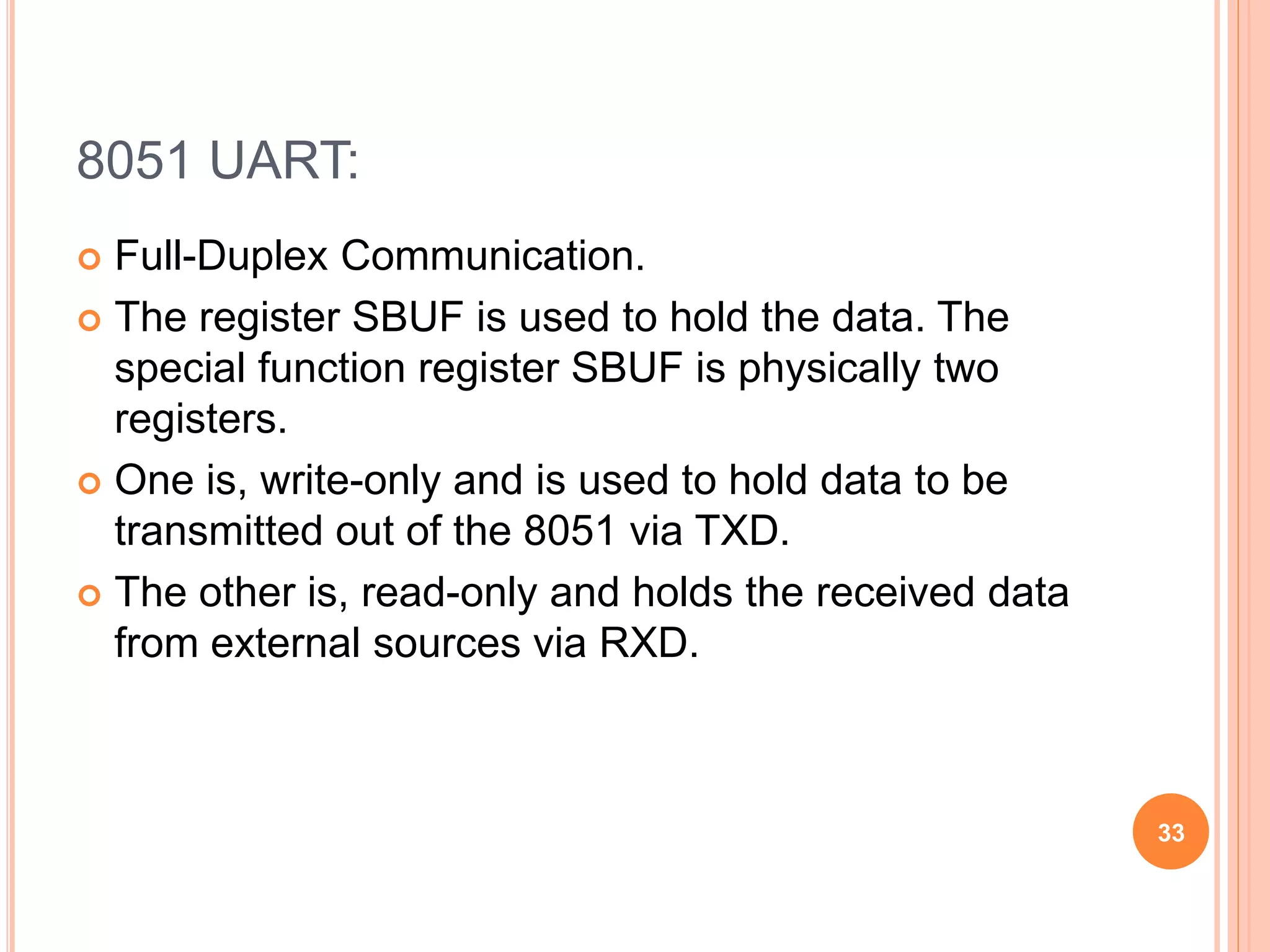 8051 UART:
 Full-Duplex Communication.
 The register SBUF is used to hold the data. The
special function register SBUF is physically two
registers.
 One is, write-only and is used to hold data to be
transmitted out of the 8051 via TXD.
 The other is, read-only and holds the received data
from external sources via RXD.
33
 