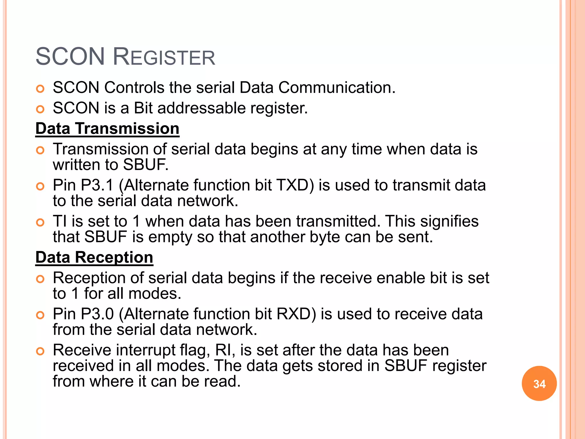 SCON REGISTER
 SCON Controls the serial Data Communication.
 SCON is a Bit addressable register.
Data Transmission
 Transmission of serial data begins at any time when data is
written to SBUF.
 Pin P3.1 (Alternate function bit TXD) is used to transmit data
to the serial data network.
 TI is set to 1 when data has been transmitted. This signifies
that SBUF is empty so that another byte can be sent.
Data Reception
 Reception of serial data begins if the receive enable bit is set
to 1 for all modes.
 Pin P3.0 (Alternate function bit RXD) is used to receive data
from the serial data network.
 Receive interrupt flag, RI, is set after the data has been
received in all modes. The data gets stored in SBUF register
from where it can be read. 34
 