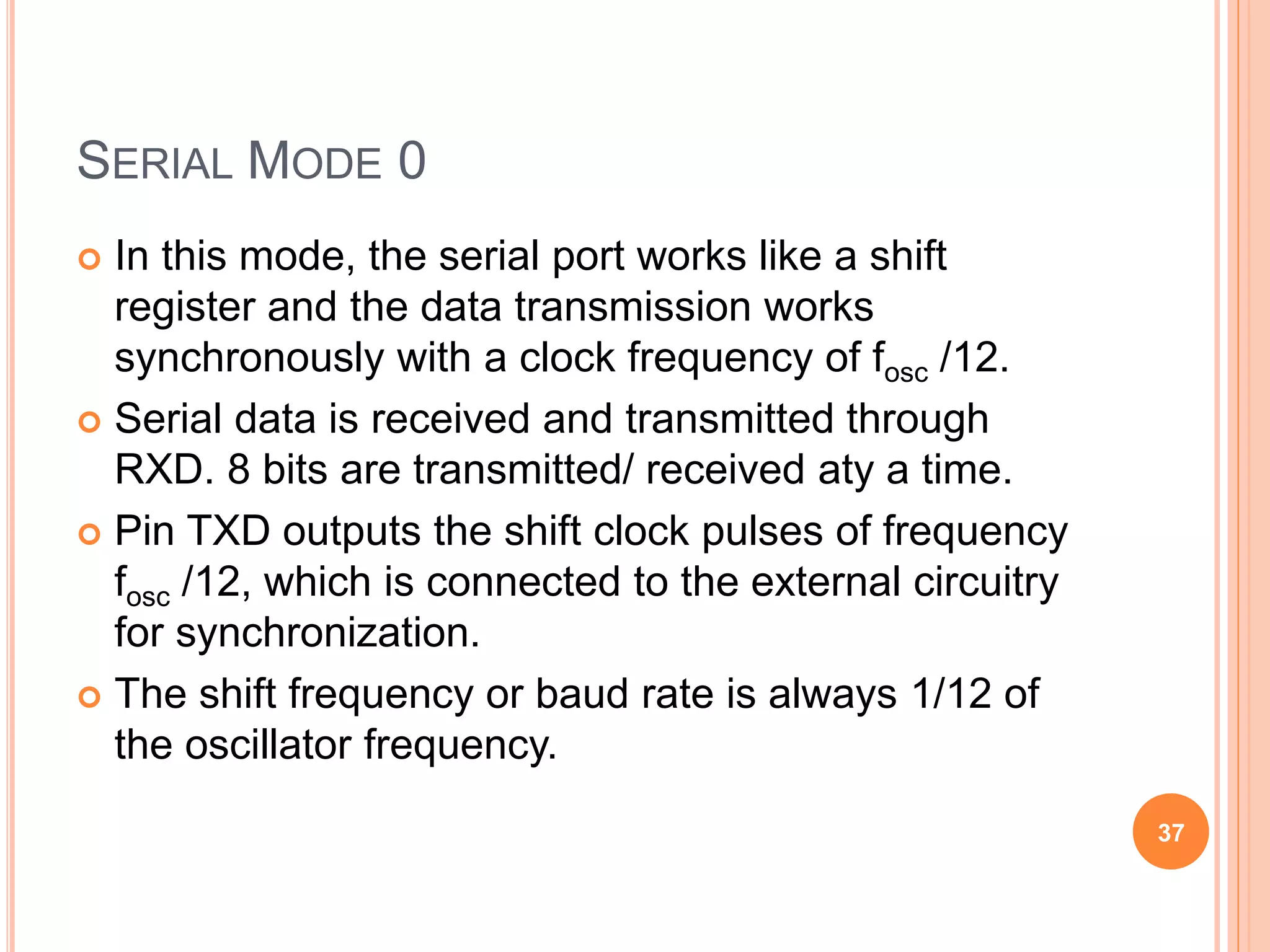 SERIAL MODE 0
 In this mode, the serial port works like a shift
register and the data transmission works
synchronously with a clock frequency of fosc /12.
 Serial data is received and transmitted through
RXD. 8 bits are transmitted/ received aty a time.
 Pin TXD outputs the shift clock pulses of frequency
fosc /12, which is connected to the external circuitry
for synchronization.
 The shift frequency or baud rate is always 1/12 of
the oscillator frequency.
37
 