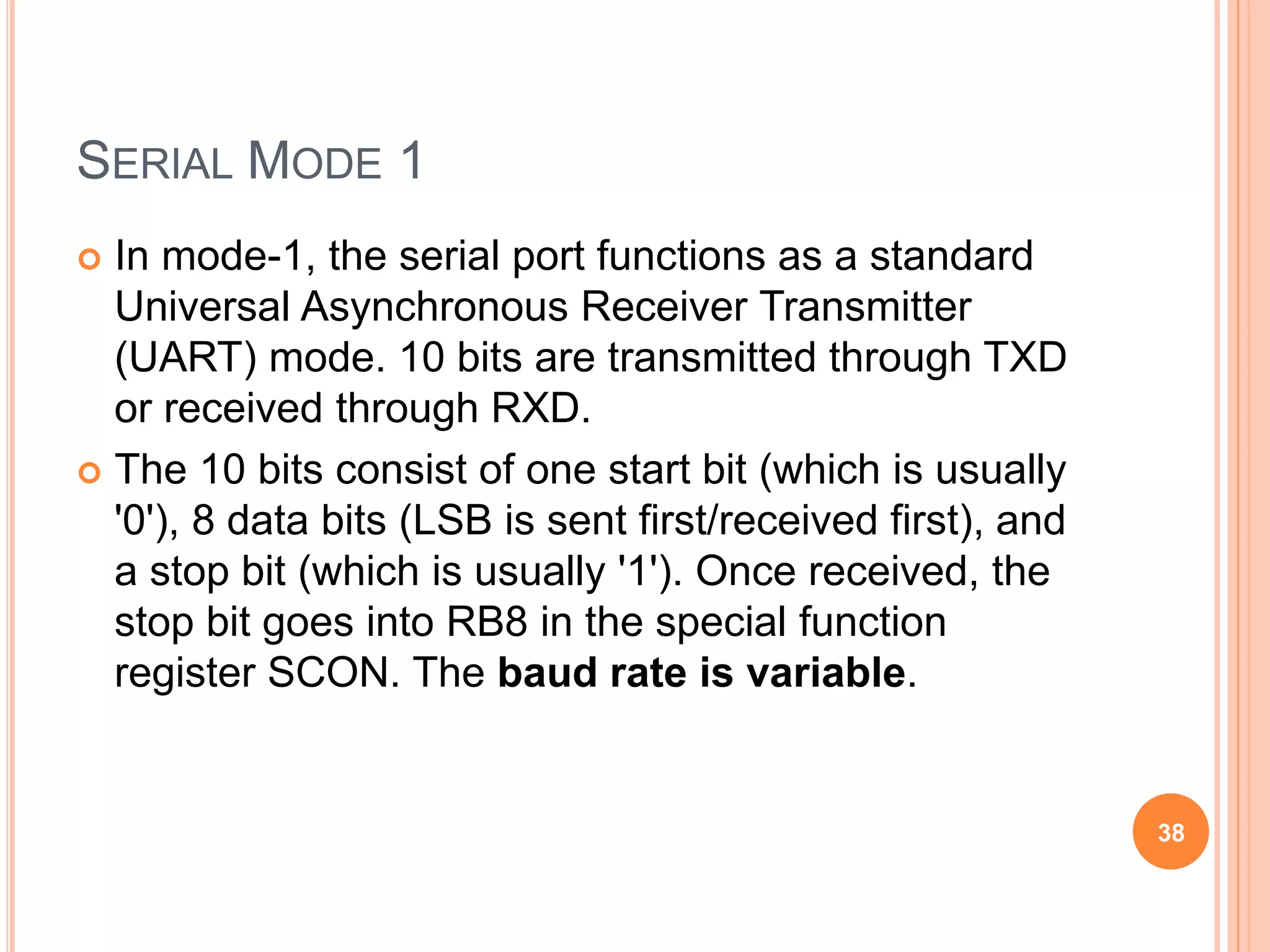 SERIAL MODE 1
 In mode-1, the serial port functions as a standard
Universal Asynchronous Receiver Transmitter
(UART) mode. 10 bits are transmitted through TXD
or received through RXD.
 The 10 bits consist of one start bit (which is usually
'0'), 8 data bits (LSB is sent first/received first), and
a stop bit (which is usually '1'). Once received, the
stop bit goes into RB8 in the special function
register SCON. The baud rate is variable.
38
 