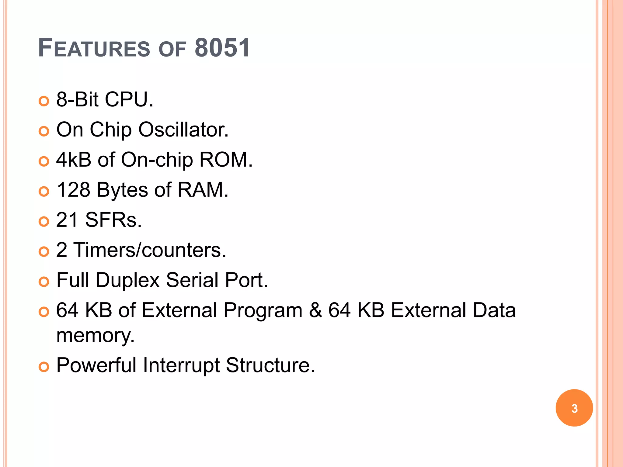 FEATURES OF 8051
 8-Bit CPU.
 On Chip Oscillator.
 4kB of On-chip ROM.
 128 Bytes of RAM.
 21 SFRs.
 2 Timers/counters.
 Full Duplex Serial Port.
 64 KB of External Program & 64 KB External Data
memory.
 Powerful Interrupt Structure.
3
 