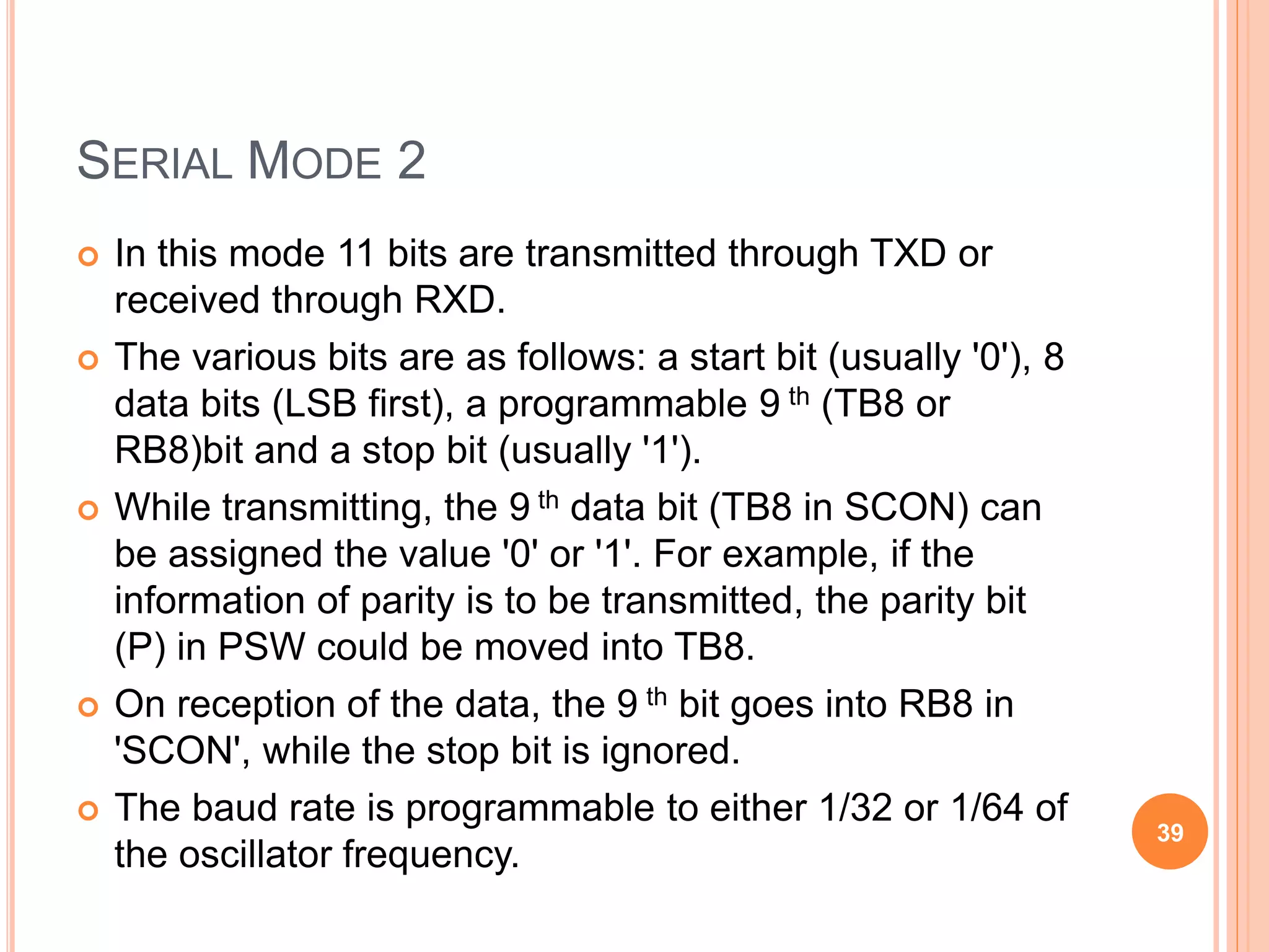 SERIAL MODE 2
 In this mode 11 bits are transmitted through TXD or
received through RXD.
 The various bits are as follows: a start bit (usually '0'), 8
data bits (LSB first), a programmable 9 th (TB8 or
RB8)bit and a stop bit (usually '1').
 While transmitting, the 9 th data bit (TB8 in SCON) can
be assigned the value '0' or '1'. For example, if the
information of parity is to be transmitted, the parity bit
(P) in PSW could be moved into TB8.
 On reception of the data, the 9 th bit goes into RB8 in
'SCON', while the stop bit is ignored.
 The baud rate is programmable to either 1/32 or 1/64 of
the oscillator frequency.
39
 