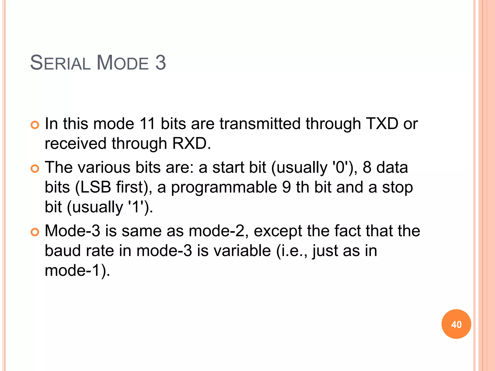 SERIAL MODE 3
 In this mode 11 bits are transmitted through TXD or
received through RXD.
 The various bits are: a start bit (usually '0'), 8 data
bits (LSB first), a programmable 9 th bit and a stop
bit (usually '1').
 Mode-3 is same as mode-2, except the fact that the
baud rate in mode-3 is variable (i.e., just as in
mode-1).
40
 