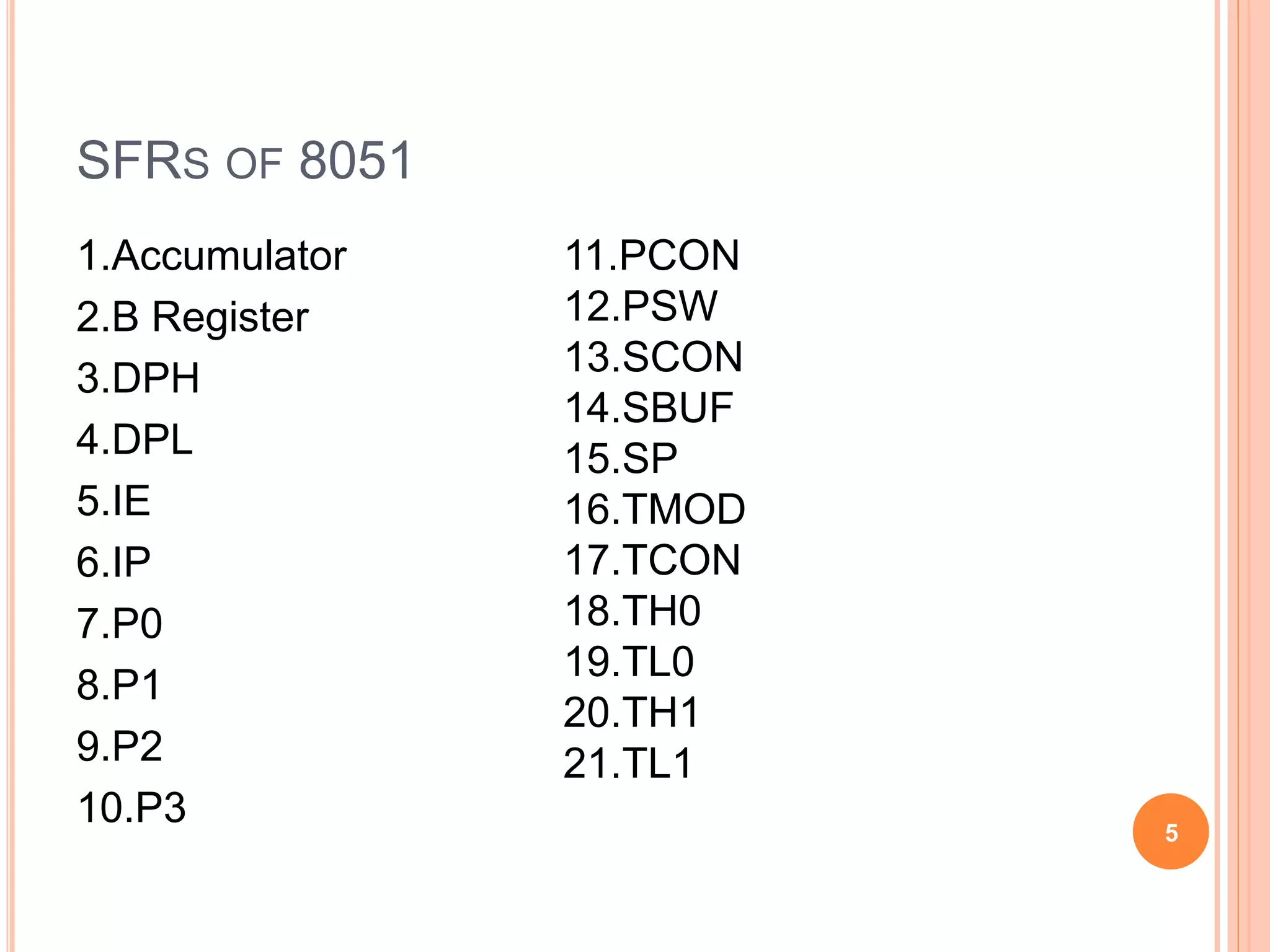 SFRS OF 8051
1.Accumulator
2.B Register
3.DPH
4.DPL
5.IE
6.IP
7.P0
8.P1
9.P2
10.P3 5
11.PCON
12.PSW
13.SCON
14.SBUF
15.SP
16.TMOD
17.TCON
18.TH0
19.TL0
20.TH1
21.TL1
 