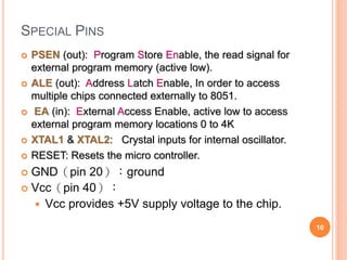 SPECIAL PINS
 PSEN (out): Program Store Enable, the read signal for
external program memory (active low).
 ALE (out): Address Latch Enable, In order to access
multiple chips connected externally to 8051.
 EA (in): External Access Enable, active low to access
external program memory locations 0 to 4K
 XTAL1 & XTAL2: Crystal inputs for internal oscillator.
 RESET: Resets the micro controller.
 GND（pin 20）：ground
 Vcc（pin 40）：
 Vcc provides +5V supply voltage to the chip.
10
 