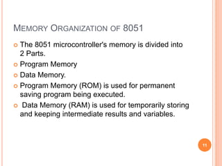 MEMORY ORGANIZATION OF 8051
 The 8051 microcontroller's memory is divided into
2 Parts.
 Program Memory
 Data Memory.
 Program Memory (ROM) is used for permanent
saving program being executed.
 Data Memory (RAM) is used for temporarily storing
and keeping intermediate results and variables.
11
 