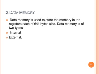 2.DATA MEMORY
 Data memory is used to store the memory in the
registers each of 64k bytes size. Data memory is of
two types
 Internal
 External.
14
 