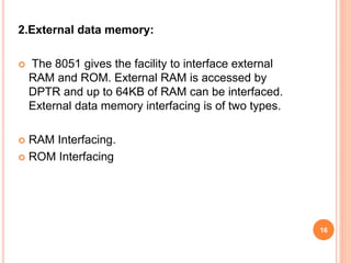 2.External data memory:
 The 8051 gives the facility to interface external
RAM and ROM. External RAM is accessed by
DPTR and up to 64KB of RAM can be interfaced.
External data memory interfacing is of two types.
 RAM Interfacing.
 ROM Interfacing
16
 