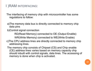 I )RAM INTERFACING:
The interfacing of memory chip with microcontroller has some
regulations to follow:
a)The memory data bus is directly connected to memory chip
data pins
b)Control signal connection
RD(Read Memory) connected to OE (Output Enable)
WR(Write Memory) connected to WE(Write Enable)
c)The CPU address lines are directly connected to memory chip
addressing lines.
The memory chip consists of Chipset (CS) and Chip enable
(CE) address lines varies based on memory capacity chip
should inbuilt with control signals, data lines. The accessing of
memory is done when chip is activated.
17
 