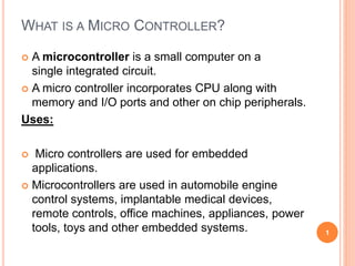 WHAT IS A MICRO CONTROLLER?
 A microcontroller is a small computer on a
single integrated circuit.
 A micro controller incorporates CPU along with
memory and I/O ports and other on chip peripherals.
Uses:
 Micro controllers are used for embedded
applications.
 Microcontrollers are used in automobile engine
control systems, implantable medical devices,
remote controls, office machines, appliances, power
tools, toys and other embedded systems. 1
 