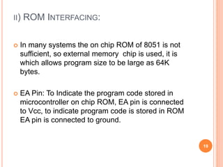 II) ROM INTERFACING:
 In many systems the on chip ROM of 8051 is not
sufficient, so external memory chip is used, it is
which allows program size to be large as 64K
bytes.
 EA Pin: To Indicate the program code stored in
microcontroller on chip ROM, EA pin is connected
to Vcc, to indicate program code is stored in ROM
EA pin is connected to ground.
19
 