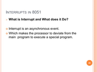 INTERRUPTS IN 8051
 What is Interrupt and What does it Do?
 Interrupt is an asynchronous event.
 Which makes the processor to deviate from the
main program to execute a special program.
20
 