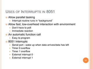 USES OF INTERRUPTS IN 8051
 Allow parallel tasking
 Interrupt routine runs in “background”
 Allow fast, low-overhead interaction with environment
 Don’t have to poll
 Immediate reaction
 An automatic function call
 Easy to program
 8051 Interrupts
 Serial port - wake up when data arrives/data has left
 Timer 0 overflow
 Timer 1 overflow
 External interrupt 0
 External interrupt 1
21
 