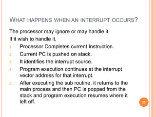 WHAT HAPPENS WHEN AN INTERRUPT OCCURS?
The processor may ignore or may handle it.
If it wish to handle it,
1. Processor Completes current Instruction.
2. Current PC is pushed on stack.
3. It identifies the interrupt source.
4. Program execution continues at the interrupt
vector address for that interrupt.
5. After executing the sub routine, it returns to the
main process and then PC is popped from the
stack and program execution resumes where it
left off. 25
 