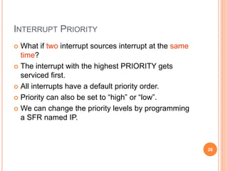 INTERRUPT PRIORITY
 What if two interrupt sources interrupt at the same
time?
 The interrupt with the highest PRIORITY gets
serviced first.
 All interrupts have a default priority order.
 Priority can also be set to “high” or “low”.
 We can change the priority levels by programming
a SFR named IP.
26
 