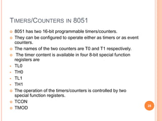 TIMERS/COUNTERS IN 8051
 8051 has two 16-bit programmable timers/counters.
 They can be configured to operate either as timers or as event
counters.
 The names of the two counters are T0 and T1 respectively.
 The timer content is available in four 8-bit special function
registers are
 TL0
 TH0
 TL1
 TH1
 The operation of the timers/counters is controlled by two
special function registers.
 TCON
 TMOD
28
 