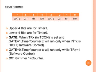 Upper 4 Bits are for Timer1.
 Lower 4 Bits are for Timer0.
 GATE: When TRx (in TCON) is set and
GATE=1,Timer/counter x will run only when INTx is
HIGH(Hardware Control).
 GATE=0,Timer/counter x will run only while TRx=1
(Software Control)
 C/T: 0=Timer 1=Counter.
TMOD Register:
7 6 5 4 3 2 1 0
GATE C/T M1 M0 GATE C/T M1 M0
31
 
