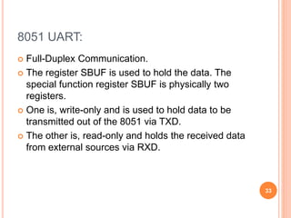 8051 UART:
 Full-Duplex Communication.
 The register SBUF is used to hold the data. The
special function register SBUF is physically two
registers.
 One is, write-only and is used to hold data to be
transmitted out of the 8051 via TXD.
 The other is, read-only and holds the received data
from external sources via RXD.
33
 