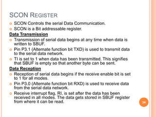 SCON REGISTER
 SCON Controls the serial Data Communication.
 SCON is a Bit addressable register.
Data Transmission
 Transmission of serial data begins at any time when data is
written to SBUF.
 Pin P3.1 (Alternate function bit TXD) is used to transmit data
to the serial data network.
 TI is set to 1 when data has been transmitted. This signifies
that SBUF is empty so that another byte can be sent.
Data Reception
 Reception of serial data begins if the receive enable bit is set
to 1 for all modes.
 Pin P3.0 (Alternate function bit RXD) is used to receive data
from the serial data network.
 Receive interrupt flag, RI, is set after the data has been
received in all modes. The data gets stored in SBUF register
from where it can be read. 34
 