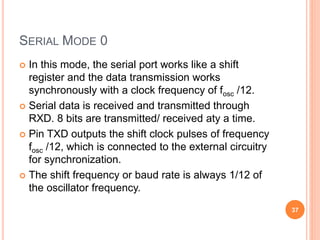SERIAL MODE 0
 In this mode, the serial port works like a shift
register and the data transmission works
synchronously with a clock frequency of fosc /12.
 Serial data is received and transmitted through
RXD. 8 bits are transmitted/ received aty a time.
 Pin TXD outputs the shift clock pulses of frequency
fosc /12, which is connected to the external circuitry
for synchronization.
 The shift frequency or baud rate is always 1/12 of
the oscillator frequency.
37
 