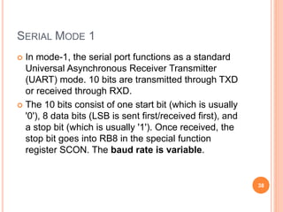 SERIAL MODE 1
 In mode-1, the serial port functions as a standard
Universal Asynchronous Receiver Transmitter
(UART) mode. 10 bits are transmitted through TXD
or received through RXD.
 The 10 bits consist of one start bit (which is usually
'0'), 8 data bits (LSB is sent first/received first), and
a stop bit (which is usually '1'). Once received, the
stop bit goes into RB8 in the special function
register SCON. The baud rate is variable.
38
 