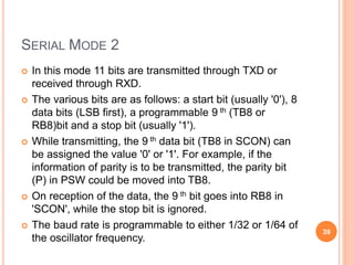 SERIAL MODE 2
 In this mode 11 bits are transmitted through TXD or
received through RXD.
 The various bits are as follows: a start bit (usually '0'), 8
data bits (LSB first), a programmable 9 th (TB8 or
RB8)bit and a stop bit (usually '1').
 While transmitting, the 9 th data bit (TB8 in SCON) can
be assigned the value '0' or '1'. For example, if the
information of parity is to be transmitted, the parity bit
(P) in PSW could be moved into TB8.
 On reception of the data, the 9 th bit goes into RB8 in
'SCON', while the stop bit is ignored.
 The baud rate is programmable to either 1/32 or 1/64 of
the oscillator frequency.
39
 