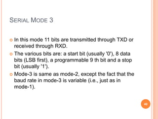 SERIAL MODE 3
 In this mode 11 bits are transmitted through TXD or
received through RXD.
 The various bits are: a start bit (usually '0'), 8 data
bits (LSB first), a programmable 9 th bit and a stop
bit (usually '1').
 Mode-3 is same as mode-2, except the fact that the
baud rate in mode-3 is variable (i.e., just as in
mode-1).
40
 