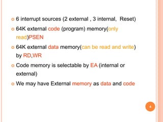  6 interrupt sources (2 external , 3 internal, Reset)
 64K external code (program) memory(only
read)PSEN
 64K external data memory(can be read and write)
by RD,WR
 Code memory is selectable by EA (internal or
external)
 We may have External memory as data and code
4
 