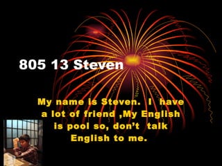 805 13 Steven My name is Steven.  I  have a lot of friend ,My English is pool so, don’t  talk English to me.  