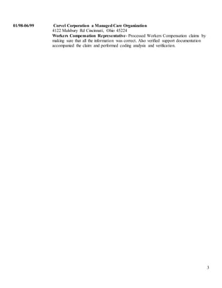 3
01/98-06/99 Corvel Corporation a Managed Care Organization
4122 Malsbury Rd Cincinnati, Ohio 45224
Workers Compensation Representative- Processed Workers Compensation claims by
making sure that all the information was correct. Also verified support documentation
accompanied the claim and performed coding analysis and verification.
 
